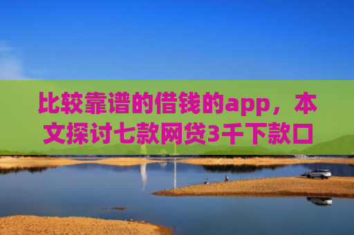 比较靠谱的借钱的app，本文探讨七款网贷3千下款口子