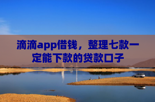 滴滴app借钱，整理七款一定能下款的贷款口子