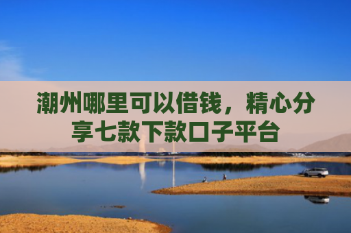 潮州哪里可以借钱，精心分享七款下款口子平台