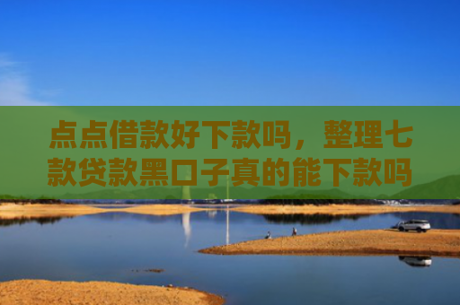 点点借款好下款吗，整理七款贷款黑口子真的能下款吗