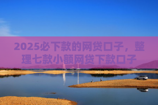 2025必下款的网贷口子，整理七款小额网贷下款口子