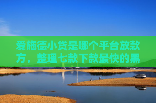 爱施德小贷是哪个平台放款方，整理七款下款最快的黑户网贷口子