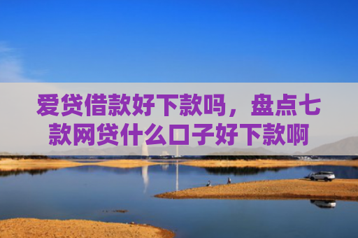 爱贷借款好下款吗，盘点七款网贷什么口子好下款啊