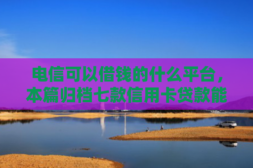 电信可以借钱的什么平台，本篇归档七款信用卡贷款能下款的口子