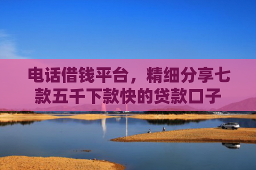 电话借钱平台，精细分享七款五千下款快的贷款口子
