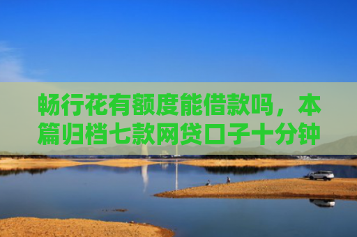 畅行花有额度能借款吗，本篇归档七款网贷口子十分钟下款的