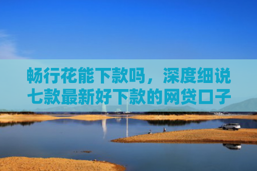 畅行花能下款吗，深度细说七款最新好下款的网贷口子是真的吗吗