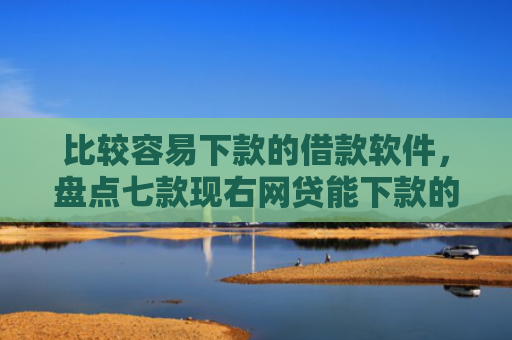 比较容易下款的借款软件，盘点七款现右网贷能下款的口子