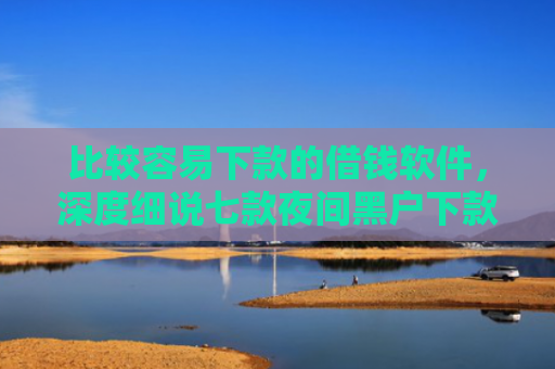 比较容易下款的借钱软件，深度细说七款夜间黑户下款的网贷口子