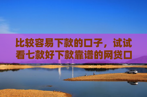 比较容易下款的口子，试试看七款好下款靠谱的网贷口子