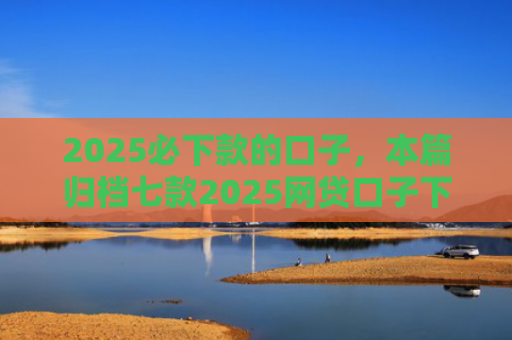 2025必下款的口子，本篇归档七款2025网贷口子下款
