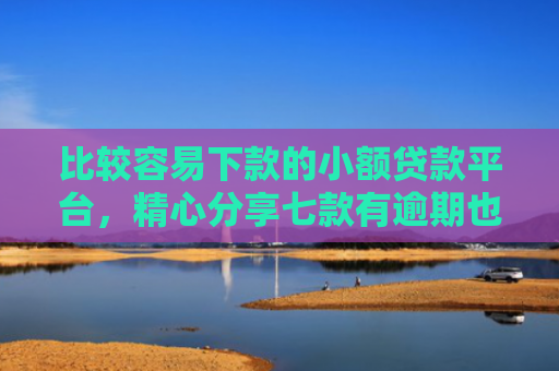 比较容易下款的小额贷款平台，精心分享七款有逾期也下款的网贷口子