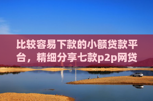 比较容易下款的小额贷款平台，精细分享七款p2p网贷下款口子