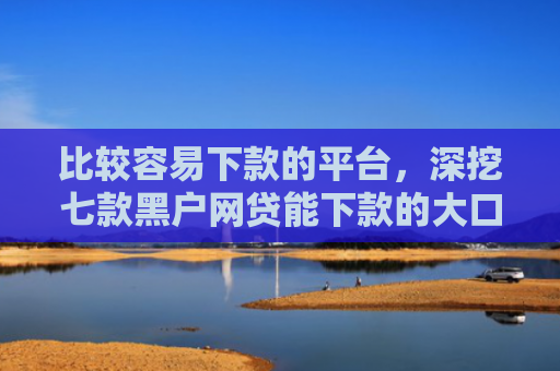 比较容易下款的平台，深挖七款黑户网贷能下款的大口子