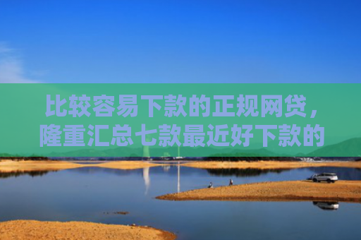 比较容易下款的正规网贷，隆重汇总七款最近好下款的网贷大口子