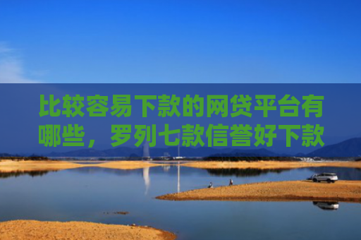 比较容易下款的网贷平台有哪些，罗列七款信誉好下款快的网贷口子