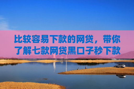 比较容易下款的网贷，带你了解七款网贷黑口子秒下款app入口