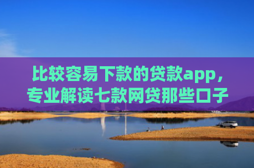 比较容易下款的贷款app，专业解读七款网贷那些口子下款在微信