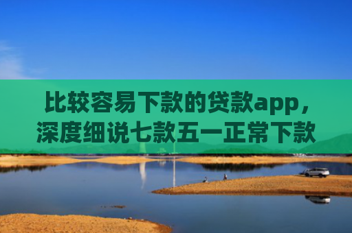 比较容易下款的贷款app，深度细说七款五一正常下款的网贷口子
