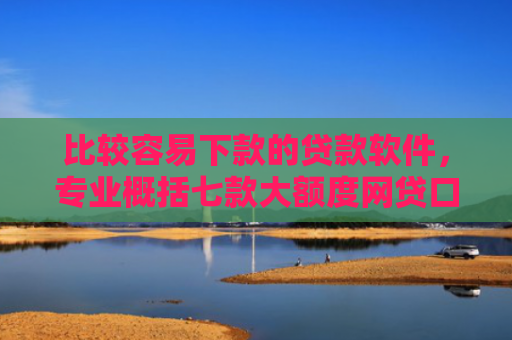 比较容易下款的贷款软件，专业概括七款大额度网贷口子好下款的