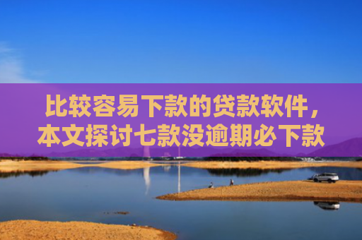 比较容易下款的贷款软件，本文探讨七款没逾期必下款的网贷口子