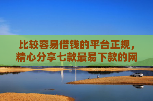 比较容易借钱的平台正规，精心分享七款最易下款的网贷大口子