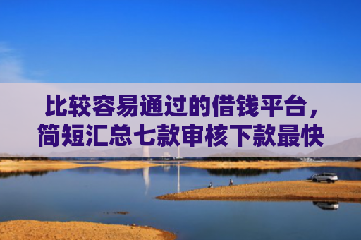 比较容易通过的借钱平台，简短汇总七款审核下款最快的网贷口子