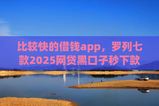 比较快的借钱app，罗列七款2025网贷黑口子秒下款app