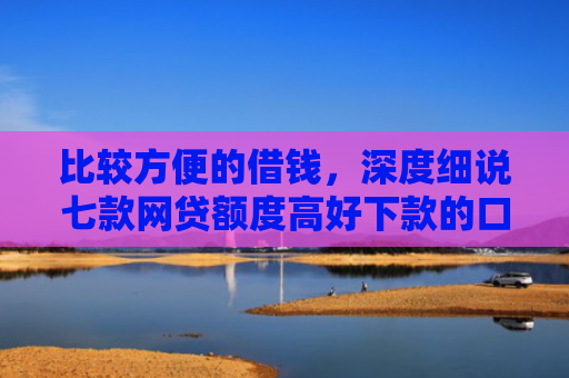 比较方便的借钱，深度细说七款网贷额度高好下款的口子