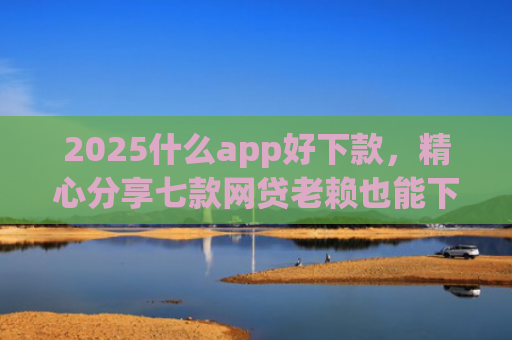 2025什么app好下款，精心分享七款网贷老赖也能下款的网贷口子