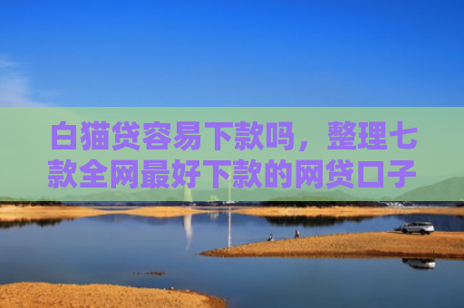 白猫贷容易下款吗，整理七款全网最好下款的网贷口子