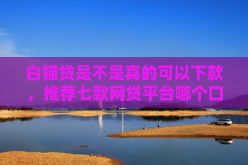 白猫贷是不是真的可以下款，推荐七款网贷平台哪个口子好下款