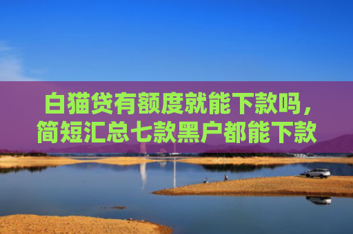 白猫贷有额度就能下款吗，简短汇总七款黑户都能下款的网贷口子
