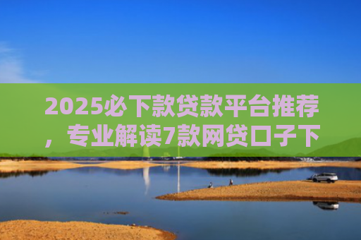 2025必下款贷款平台推荐，专业解读7款网贷口子下款高