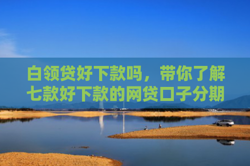 白领贷好下款吗，带你了解七款好下款的网贷口子分期