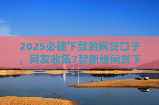 2025必能下款的网贷口子，网友收集7款新版网贷下款口子