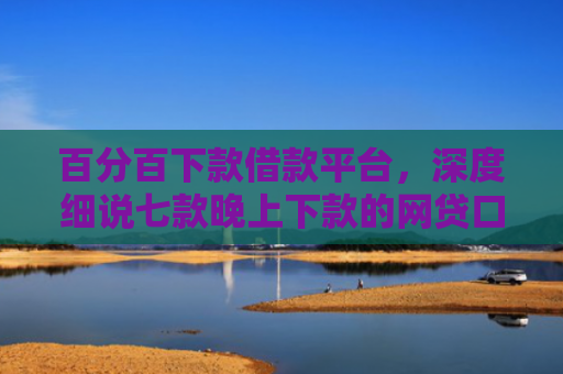 百分百下款借款平台，深度细说七款晚上下款的网贷口子黑户
