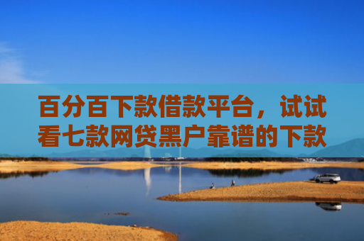 百分百下款借款平台，试试看七款网贷黑户靠谱的下款口子