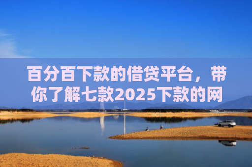 百分百下款的借贷平台，带你了解七款2025下款的网贷口子