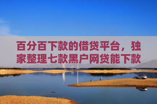 百分百下款的借贷平台，独家整理七款黑户网贷能下款的新口子