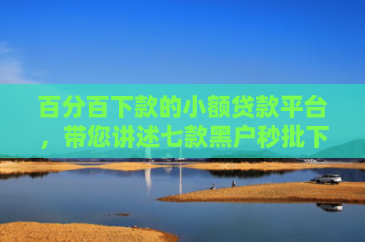 百分百下款的小额贷款平台，带您讲述七款黑户秒批下款的网贷口子