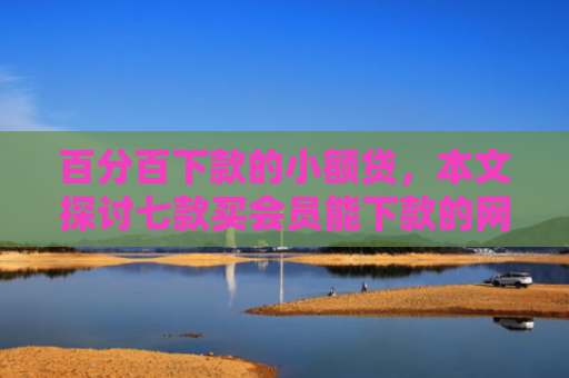 百分百下款的小额贷，本文探讨七款买会员能下款的网贷口子