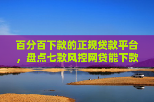 百分百下款的正规贷款平台，盘点七款风控网贷能下款的口子