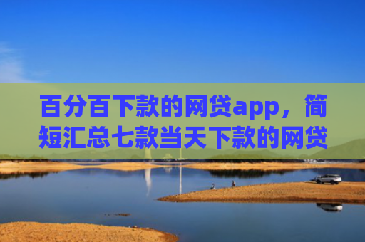 百分百下款的网贷app，简短汇总七款当天下款的网贷口子下