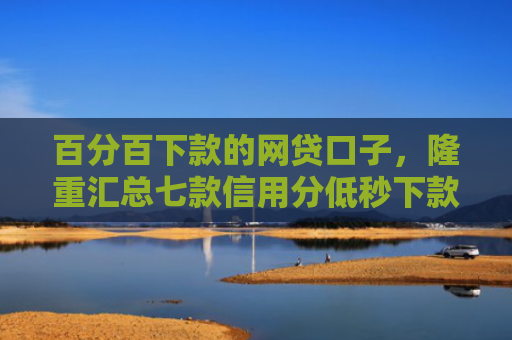 百分百下款的网贷口子，隆重汇总七款信用分低秒下款网贷口子
