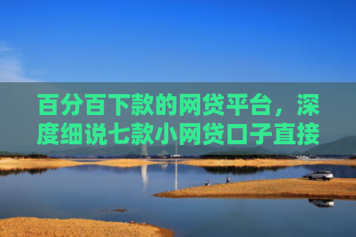 百分百下款的网贷平台，深度细说七款小网贷口子直接下款吗