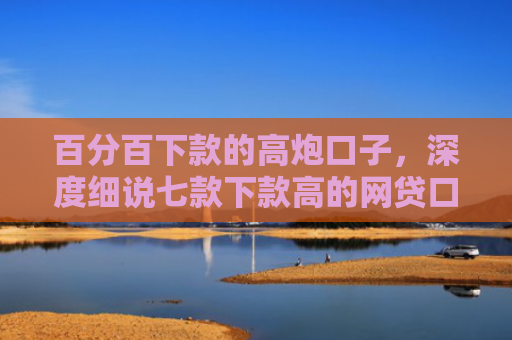 百分百下款的高炮口子，深度细说七款下款高的网贷口子叫什么