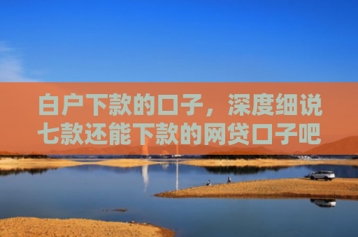 白户下款的口子，深度细说七款还能下款的网贷口子吧