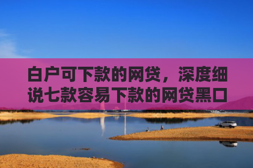 白户可下款的网贷，深度细说七款容易下款的网贷黑口子