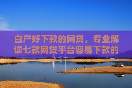 白户好下款的网贷，专业解读七款网贷平台容易下款的口子